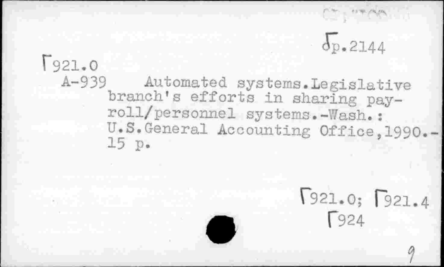 ﻿<5p.2144
F921.0
A-939 Automated systems.Legislative branch's efforts in sharing pay-roll/personnel systems.-Wash.:
U.S.General Accounting Office,1990.-15 p.
("921.0; ("921.4
T924